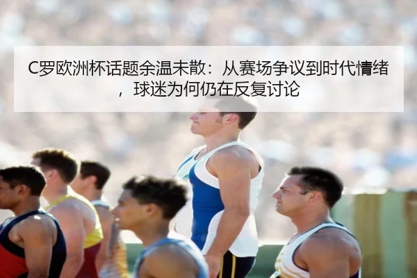 C罗欧洲杯话题余温未散：从赛场争议到时代情绪，球迷为何仍在反复讨论